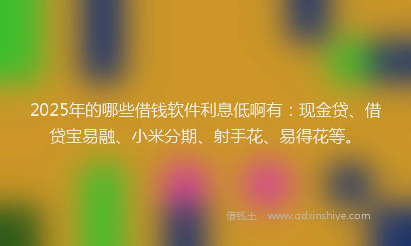 2025年的哪些借钱软件利息低啊有：现金贷、借贷宝易融、小米分期、射手花、易得花等。