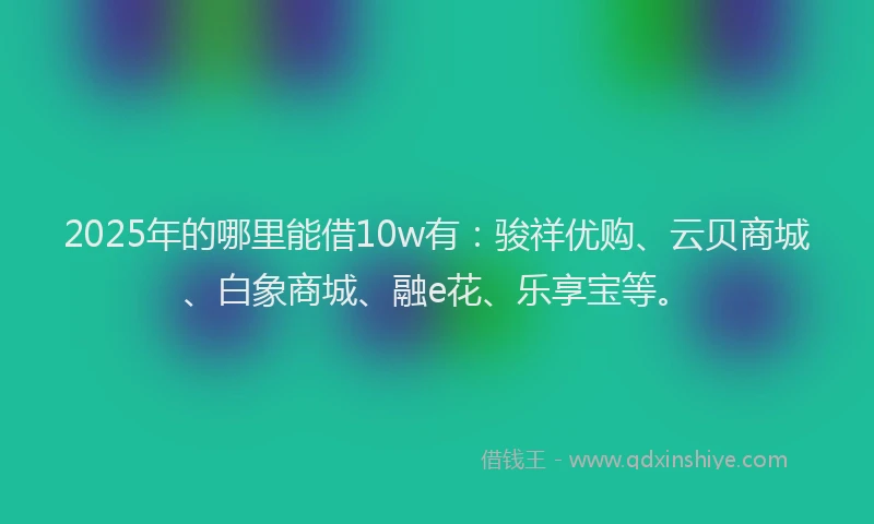 2025年的哪里能借10w有：骏祥优购、云贝商城、白象商城、融e花、乐享宝等。