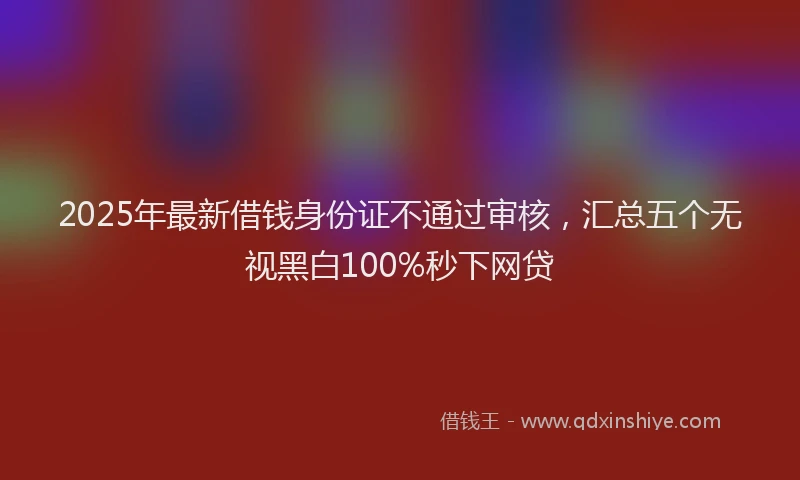 2025年最新借钱身份证不通过审核，汇总五个无视黑白100%秒下网贷