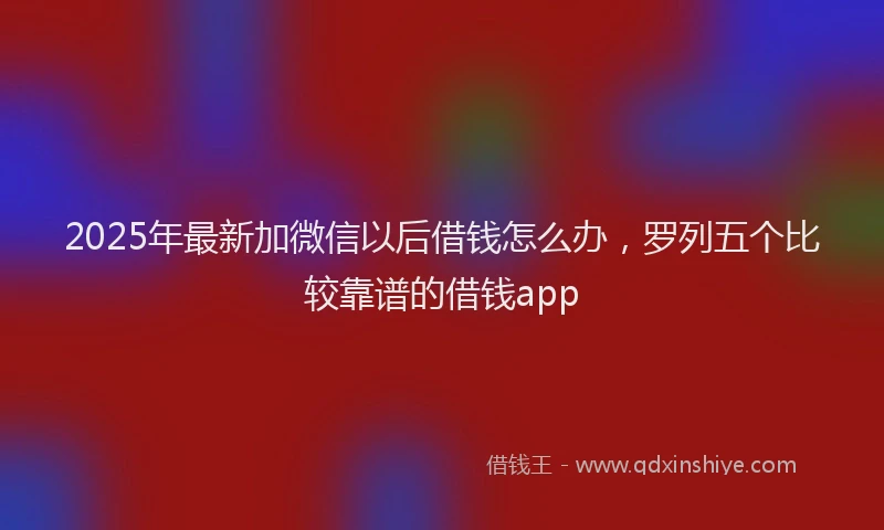 2025年最新加微信以后借钱怎么办，罗列五个比较靠谱的借钱app