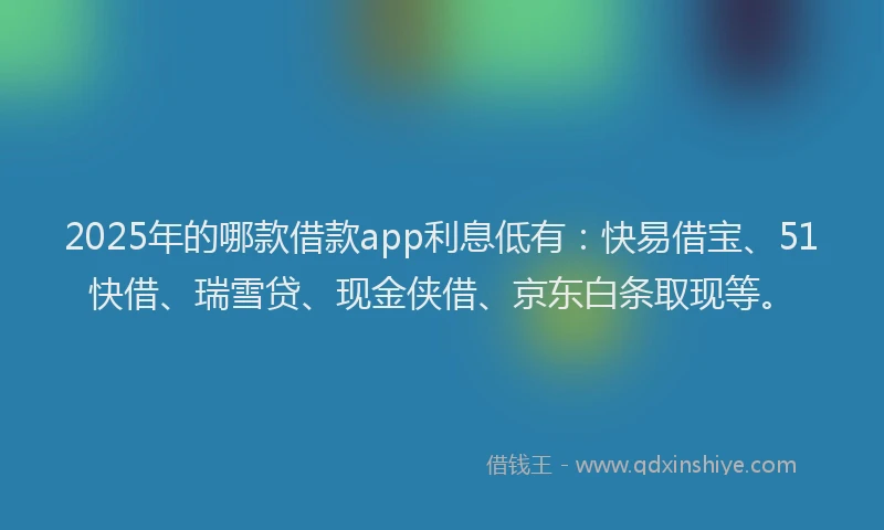 2025年的哪款借款app利息低有：快易借宝、51快借、瑞雪贷、现金侠借、京东白条取现等。
