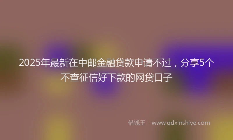 2025年最新在中邮金融贷款申请不过，分享5个不查征信好下款的网贷口子