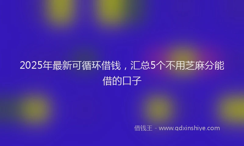 2025年最新可循环借钱，汇总5个不用芝麻分能借的口子