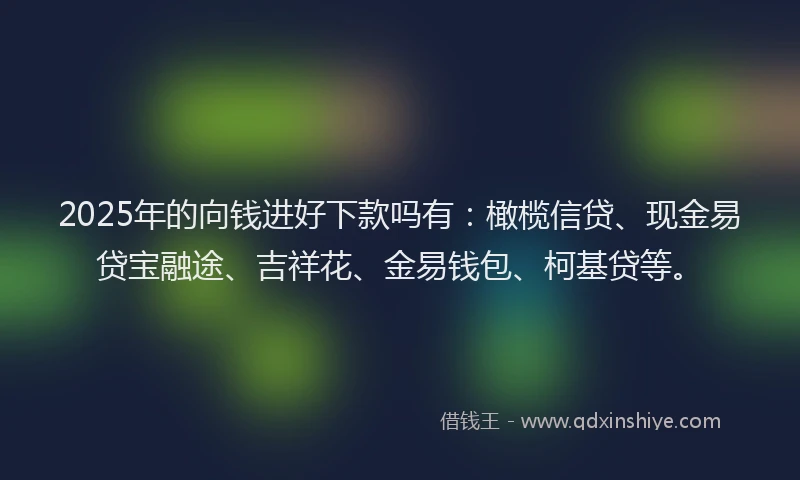 2025年的向钱进好下款吗有：橄榄信贷、现金易贷宝融途、吉祥花、金易钱包、柯基贷等。