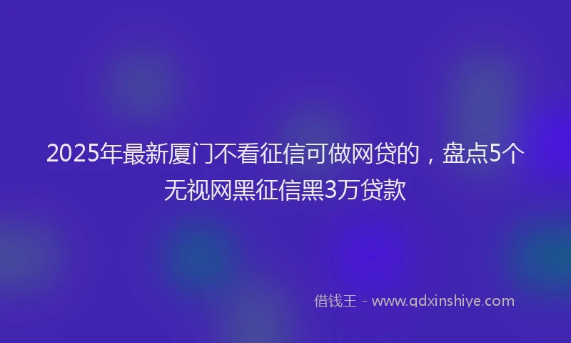2025年最新厦门不看征信可做网贷的，盘点5个无视网黑征信黑3万贷款