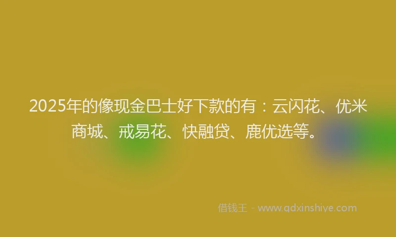 2025年的像现金巴士好下款的有：云闪花、优米商城、戒易花、快融贷、鹿优选等。