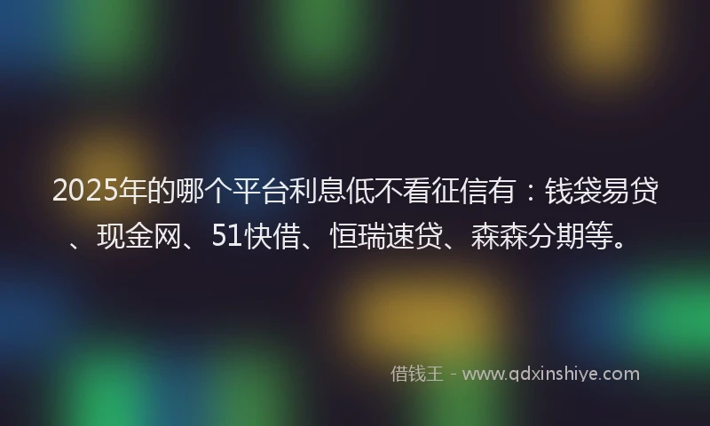2025年的哪个平台利息低不看征信有：钱袋易贷、现金网、51快借、恒瑞速贷、森森分期等。