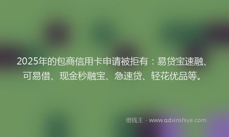 2025年的包商信用卡申请被拒有：易贷宝速融、可易借、现金秒融宝、急速贷、轻花优品等。