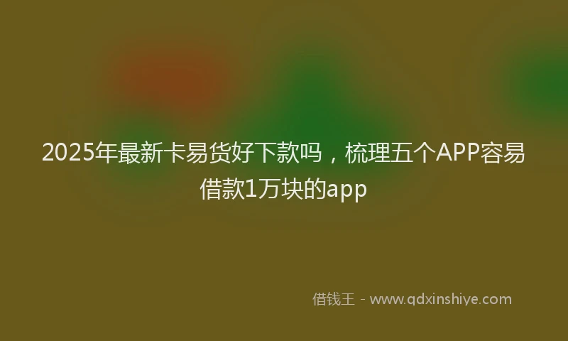 2025年最新卡易货好下款吗，梳理五个APP容易借款1万块的app
