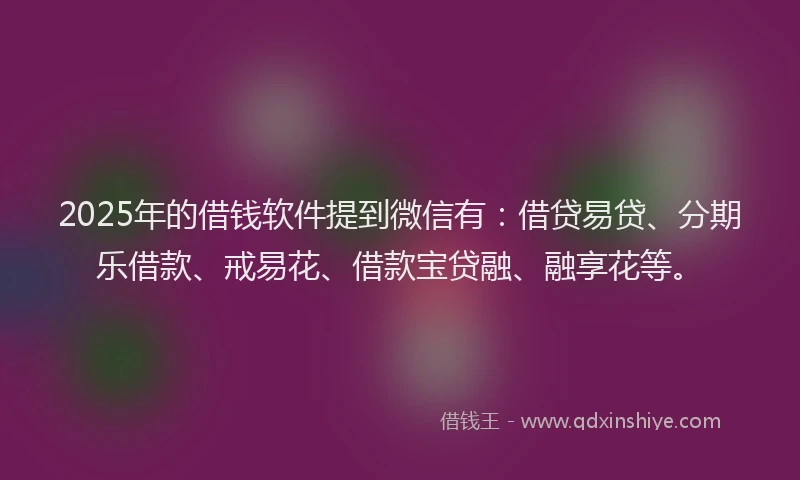 2025年的借钱软件提到微信有：借贷易贷、分期乐借款、戒易花、借款宝贷融、融享花等。
