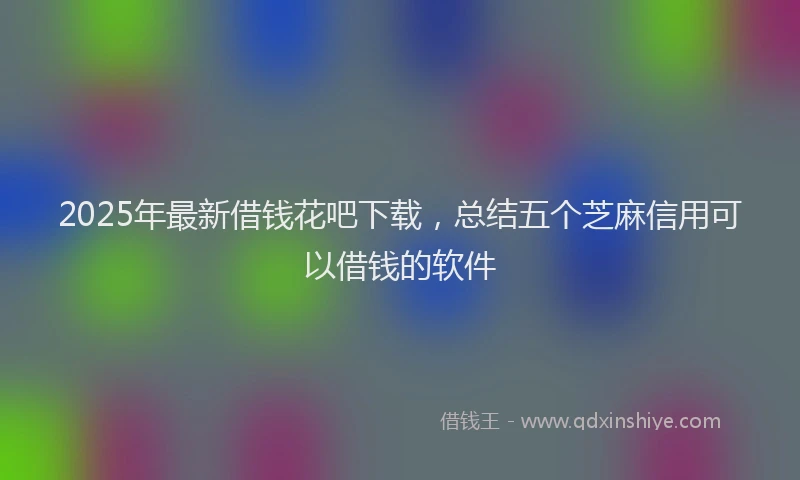 2025年最新借钱花吧下载，总结五个芝麻信用可以借钱的软件
