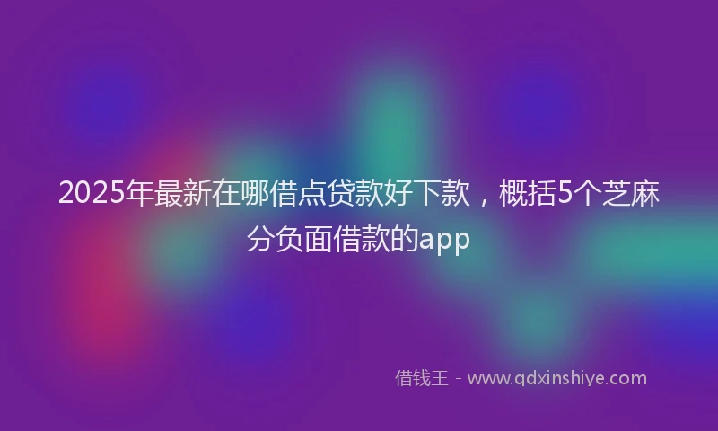 2025年最新在哪借点贷款好下款，概括5个芝麻分负面借款的app