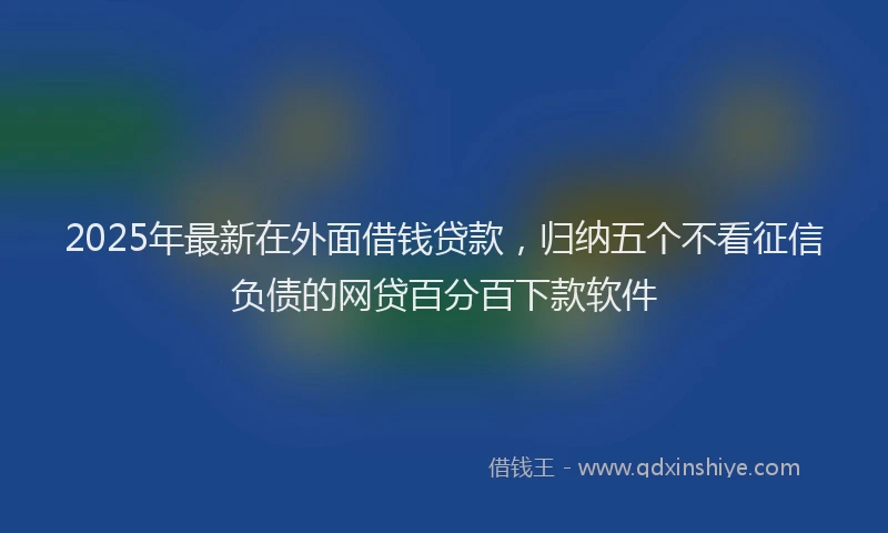 2025年最新在外面借钱贷款，归纳五个不看征信负债的网贷百分百下款软件