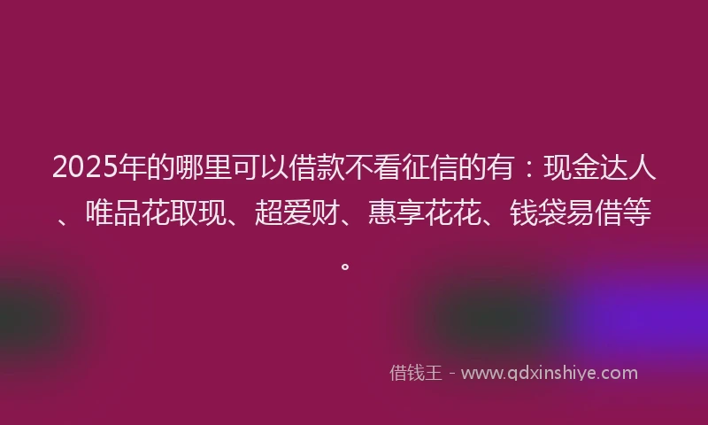 2025年的哪里可以借款不看征信的有：现金达人、唯品花取现、超爱财、惠享花花、钱袋易借等。