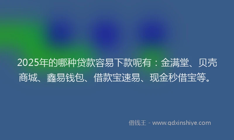 2025年的哪种贷款容易下款呢有：金满堂、贝壳商城、鑫易钱包、借款宝速易、现金秒借宝等。