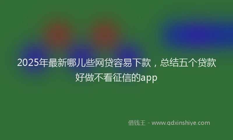 2025年最新哪儿些网贷容易下款，总结五个贷款好做不看征信的app