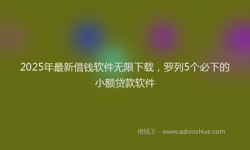 2025年最新借钱软件无限下载，罗列5个必下的小额贷款软件