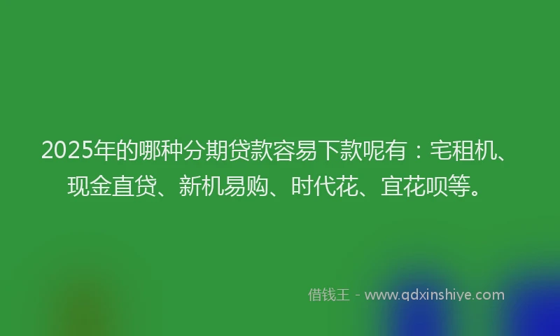 2025年的哪种分期贷款容易下款呢有：宅租机、现金直贷、新机易购、时代花、宜花呗等。