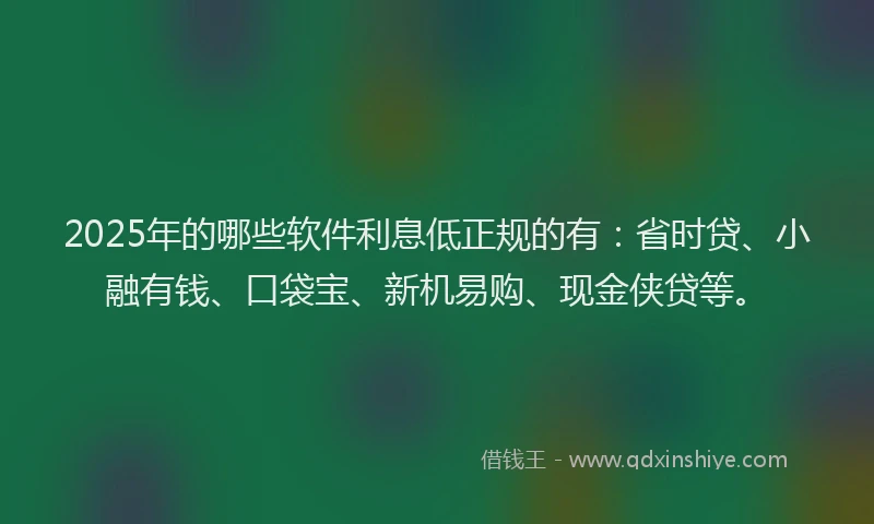 2025年的哪些软件利息低正规的有：省时贷、小融有钱、口袋宝、新机易购、现金侠贷等。