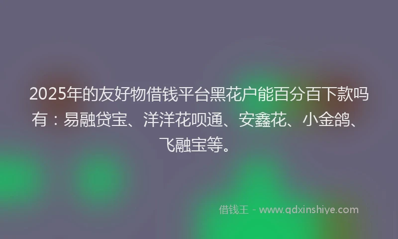 2025年的友好物借钱平台黑花户能百分百下款吗有：易融贷宝、洋洋花呗通、安鑫花、小金鸽、飞融宝等。