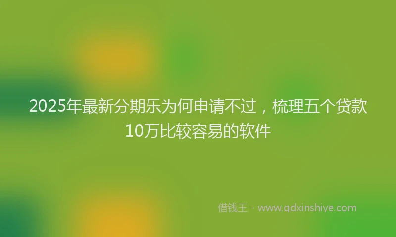 2025年最新分期乐为何申请不过，梳理五个贷款10万比较容易的软件