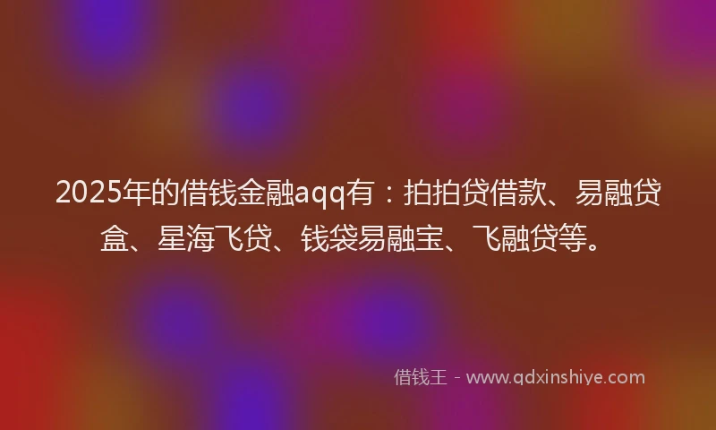 2025年的借钱金融aqq有：拍拍贷借款、易融贷盒、星海飞贷、钱袋易融宝、飞融贷等。