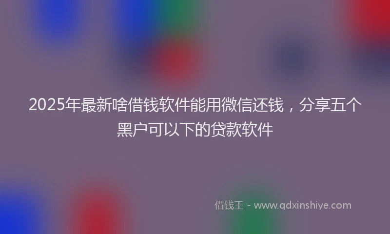2025年最新啥借钱软件能用微信还钱，分享五个黑户可以下的贷款软件