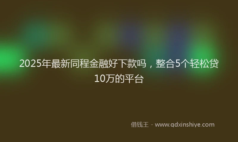 2025年最新同程金融好下款吗，整合5个轻松贷10万的平台