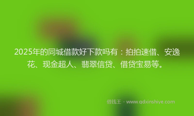 2025年的同城借款好下款吗有：拍拍速借、安逸花、现金超人、翡翠信贷、借贷宝易等。