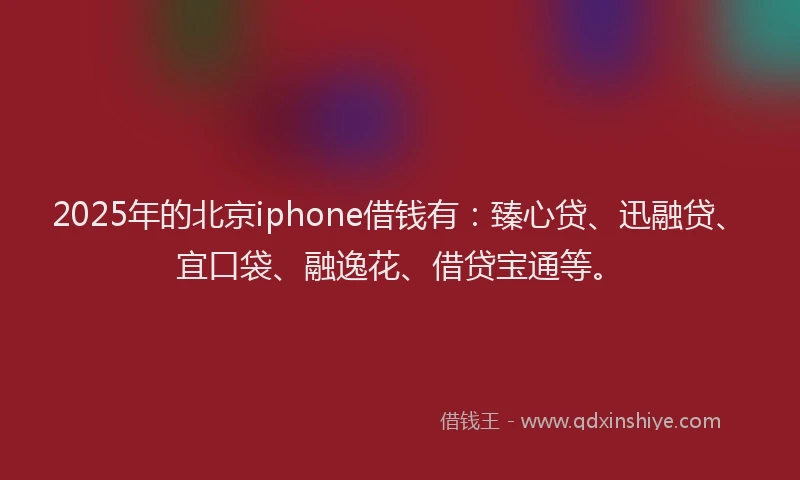 2025年的北京iphone借钱有：臻心贷、迅融贷、宜口袋、融逸花、借贷宝通等。