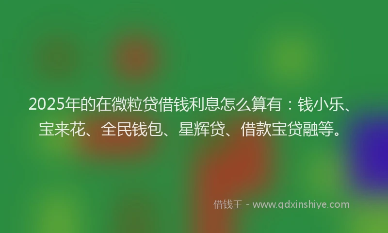 2025年的在微粒贷借钱利息怎么算有：钱小乐、宝来花、全民钱包、星辉贷、借款宝贷融等。
