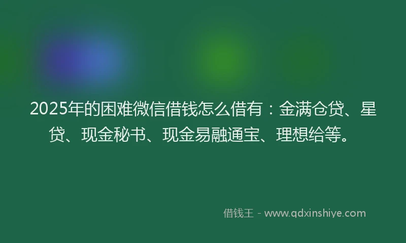 2025年的困难微信借钱怎么借有：金满仓贷、星贷、现金秘书、现金易融通宝、理想给等。