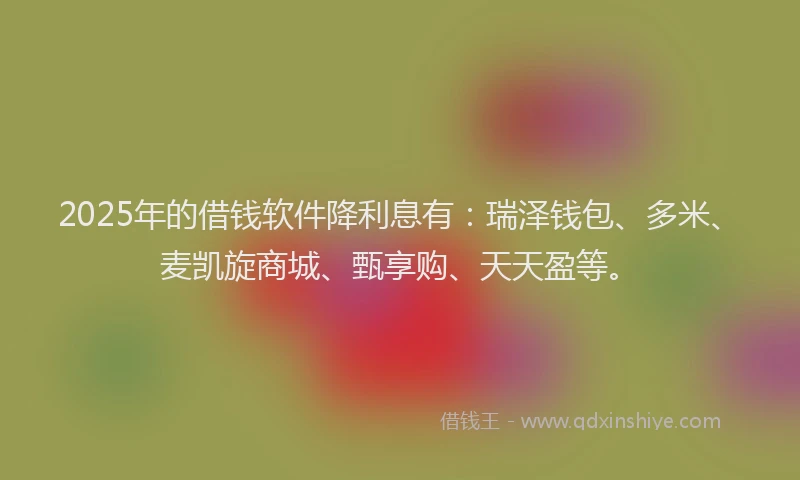 2025年的借钱软件降利息有：瑞泽钱包、多米、麦凯旋商城、甄享购、天天盈等。