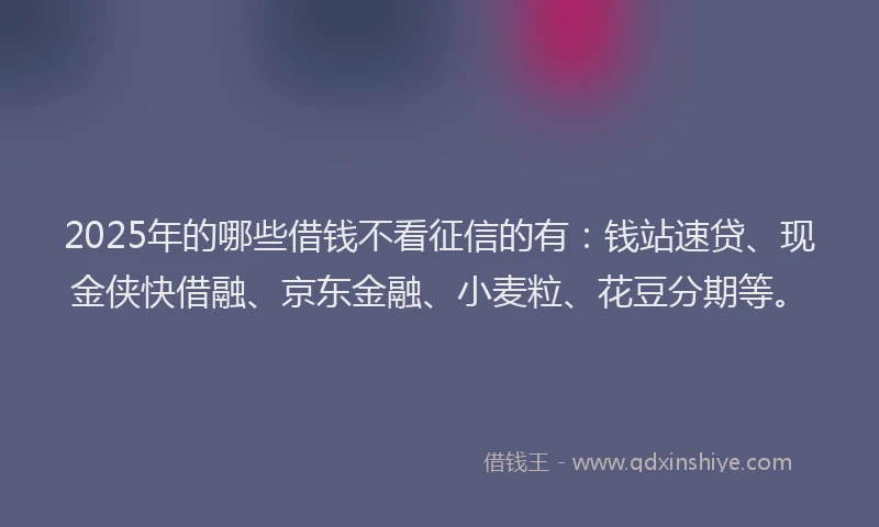 2025年的哪些借钱不看征信的有：钱站速贷、现金侠快借融、京东金融、小麦粒、花豆分期等。