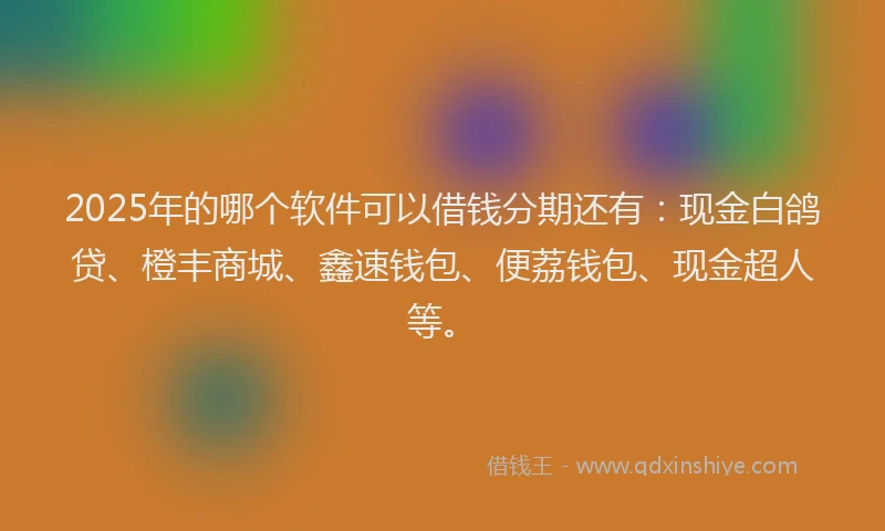 2025年的哪个软件可以借钱分期还有：现金白鸽贷、橙丰商城、鑫速钱包、便荔钱包、现金超人等。