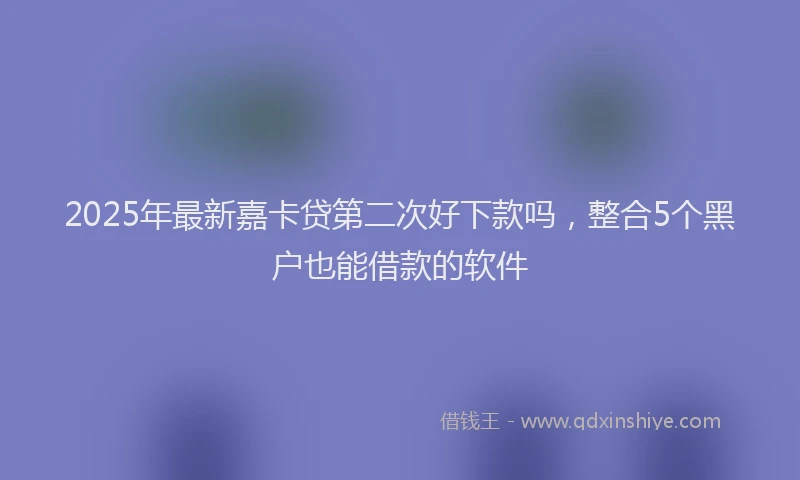 2025年最新嘉卡贷第二次好下款吗，整合5个黑户也能借款的软件