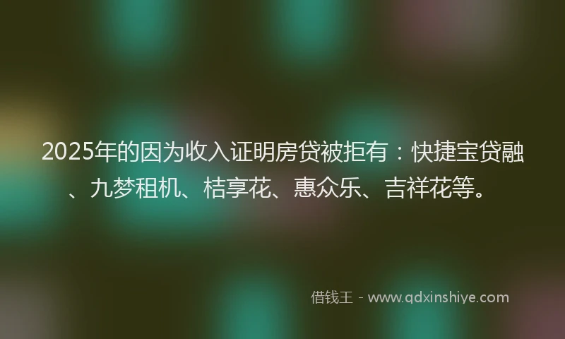 2025年的因为收入证明房贷被拒有：快捷宝贷融、九梦租机、桔享花、惠众乐、吉祥花等。