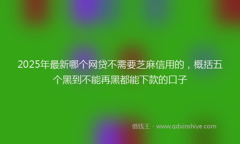 2025年最新哪个网贷不需要芝麻信用的，概括五个黑到不能再黑都能下款的口子
