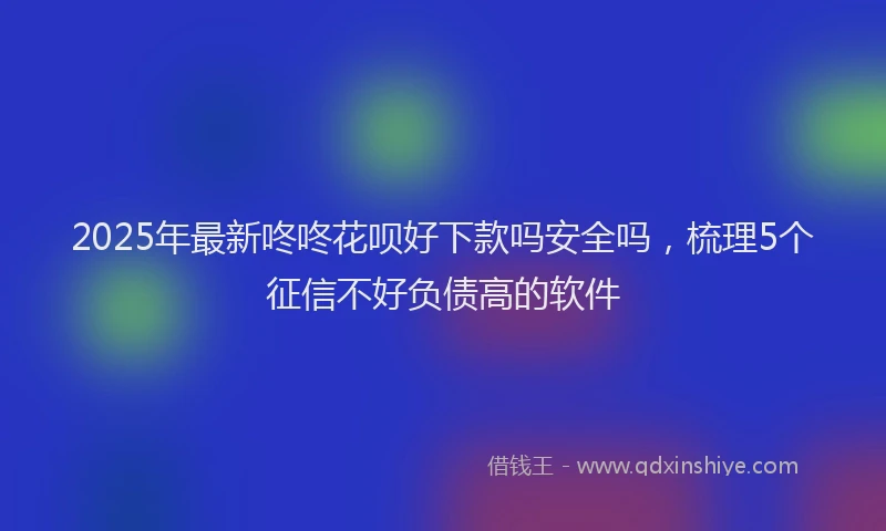 2025年最新咚咚花呗好下款吗安全吗，梳理5个征信不好负债高的软件