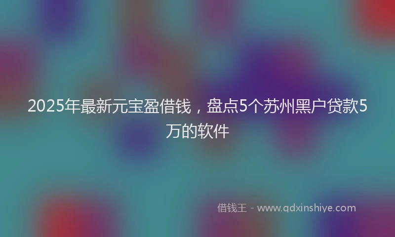 2025年最新元宝盈借钱，盘点5个苏州黑户贷款5万的软件