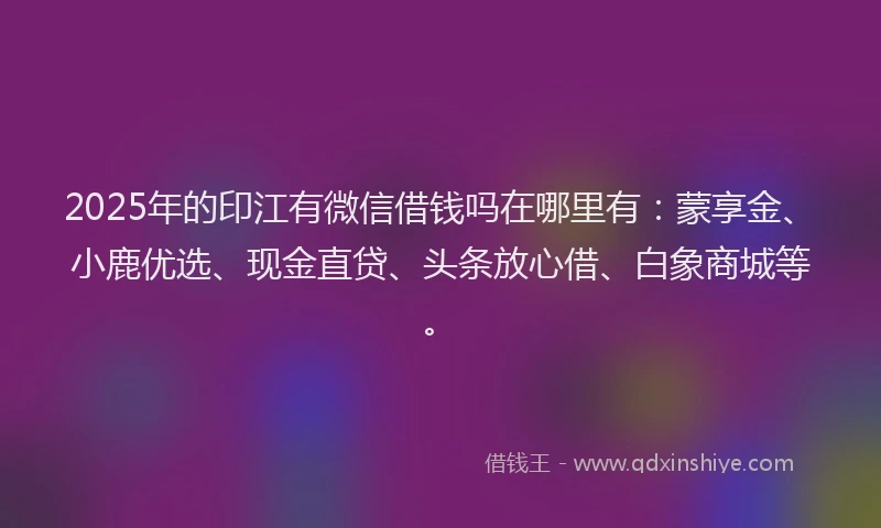 2025年的印江有微信借钱吗在哪里有：蒙享金、小鹿优选、现金直贷、头条放心借、白象商城等。