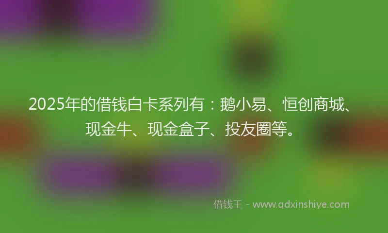 2025年的借钱白卡系列有：鹅小易、恒创商城、现金牛、现金盒子、投友圈等。