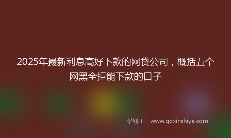 2025年最新利息高好下款的网贷公司，概括五个网黑全拒能下款的口子
