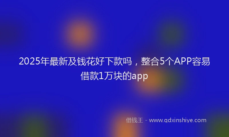 2025年最新及钱花好下款吗，整合5个APP容易借款1万块的app