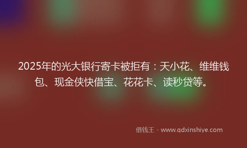2025年的光大银行寄卡被拒有：天小花、维维钱包、现金侠快借宝、花花卡、读秒贷等。