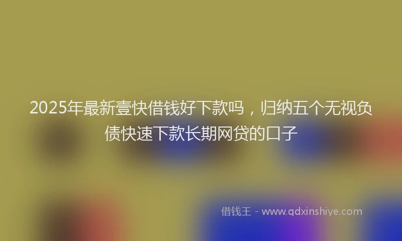 2025年最新壹快借钱好下款吗，归纳五个无视负债快速下款长期网贷的口子