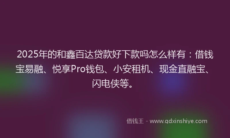 2025年的和鑫百达贷款好下款吗怎么样有：借钱宝易融、悦享Pro钱包、小安租机、现金直融宝、闪电侠等。