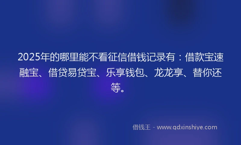 2025年的哪里能不看征信借钱记录有：借款宝速融宝、借贷易贷宝、乐享钱包、龙龙享、替你还等。