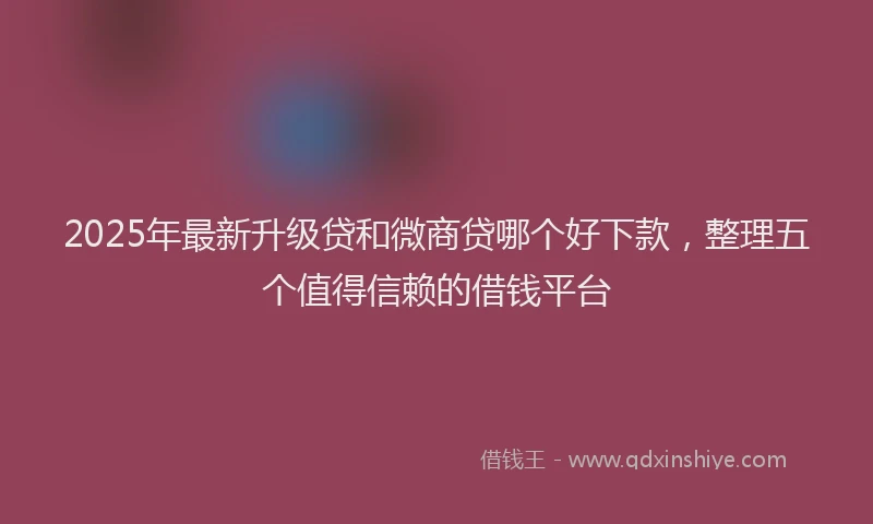 2025年最新升级贷和微商贷哪个好下款，整理五个值得信赖的借钱平台