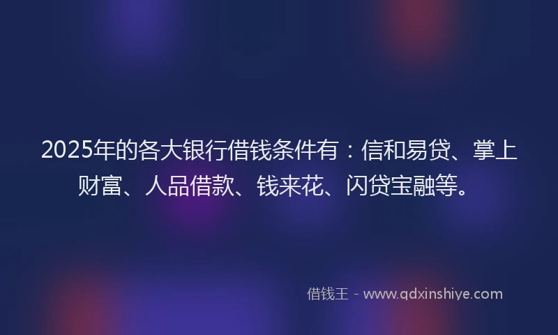 2025年的各大银行借钱条件有：信和易贷、掌上财富、人品借款、钱来花、闪贷宝融等。
